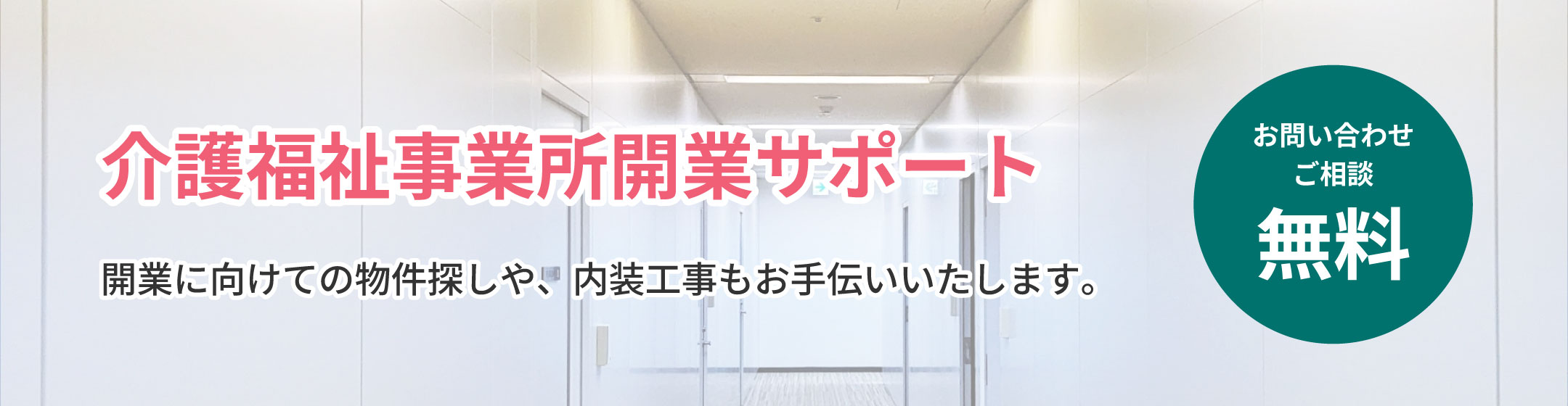 
            介護福祉事業所開業サポート
            開業に向けての物件探しや、内装工事もお手伝いいたします。
            お問い合わせ ご相談 無料
            