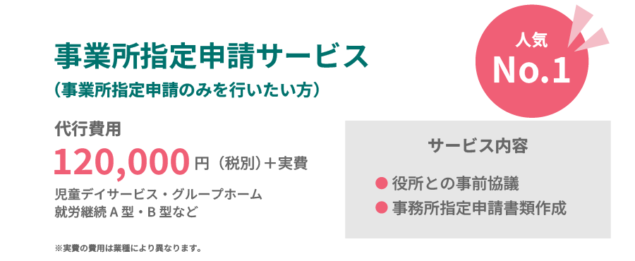 
                人気No.1
                事業所指定申請サービス（事業所指定申請のみを行いたい方）
                代行費用
                120,000円（税別）+実費
                児童デイサービス・グループホーム
                就労継続A型・B型など
                サービス内容
                役所との事前協議
                事務所指定申請書類作成
                ※実費の費用は業種により異なります。
                