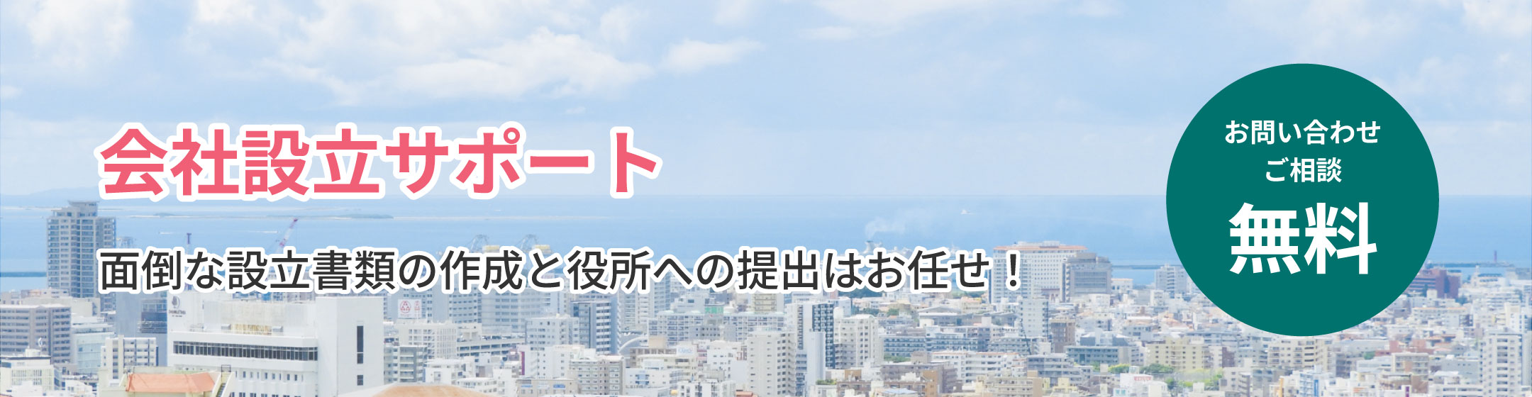 
            会社設立サポート
            面倒な設立書類の作成と役所への提出はお任せ！
            お問い合わせ ご相談 無料
            